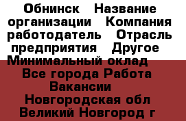 Обнинск › Название организации ­ Компания-работодатель › Отрасль предприятия ­ Другое › Минимальный оклад ­ 1 - Все города Работа » Вакансии   . Новгородская обл.,Великий Новгород г.